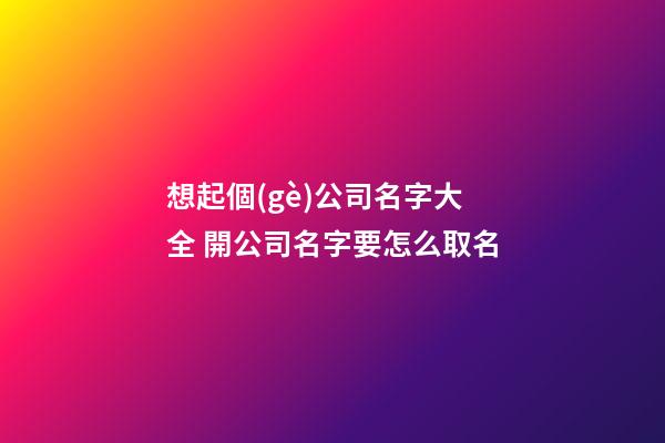 想起個(gè)公司名字大全 開公司名字要怎么取名-第1張-公司起名-玄機(jī)派